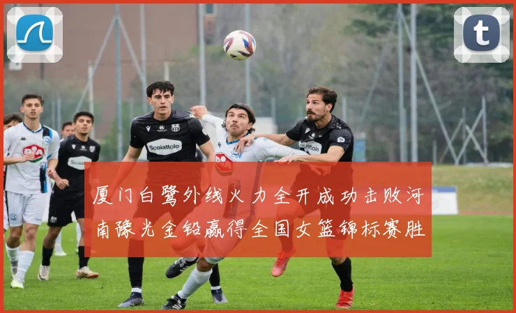 厦门白鹭外线火力全开成功击败河南豫光金铅赢得全国女篮锦标赛胜利