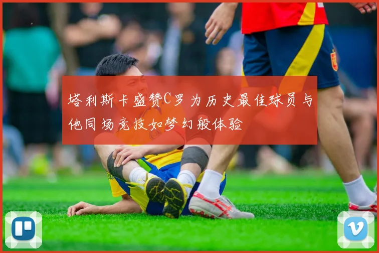 塔利斯卡盛赞C罗为历史最佳球员与他同场竞技如梦幻般体验