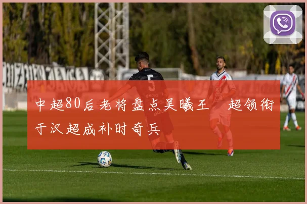 中超80后老将盘点吴曦王燊超领衔于汉超成补时奇兵