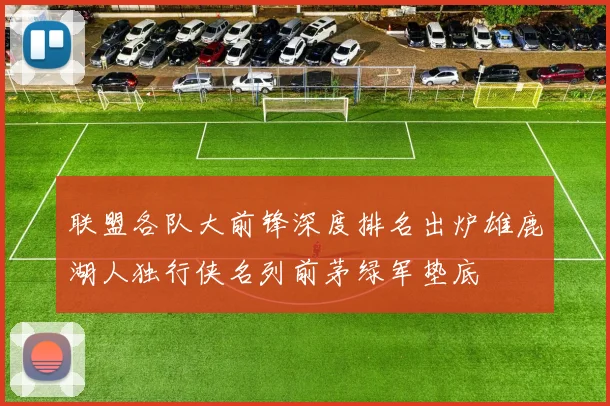联盟各队大前锋深度排名出炉雄鹿湖人独行侠名列前茅绿军垫底