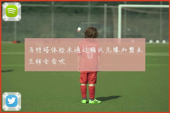 马特塔体检未通过确认无缘加盟米兰转会告吹