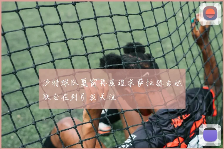 沙特球队夏窗再度追求萨拉赫吉达联合在列引发关注