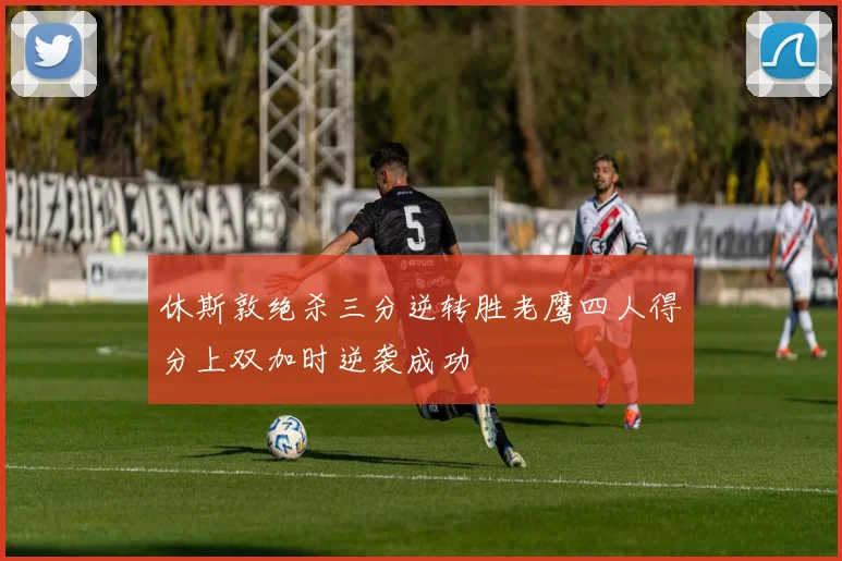 休斯敦绝杀三分逆转胜老鹰四人得分上双加时逆袭成功