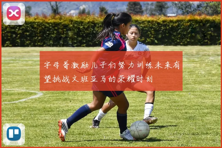 字母哥激励儿子们努力训练未来有望挑战文班亚马的荣耀时刻