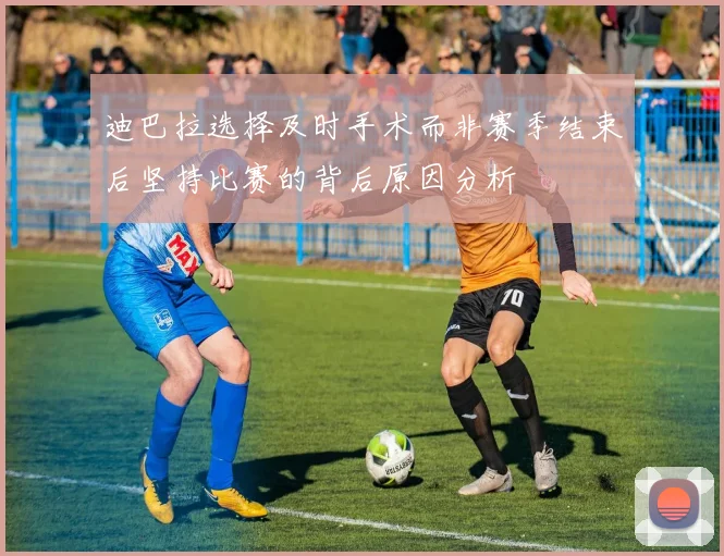 迪巴拉选择及时手术而非赛季结束后坚持比赛的背后原因分析