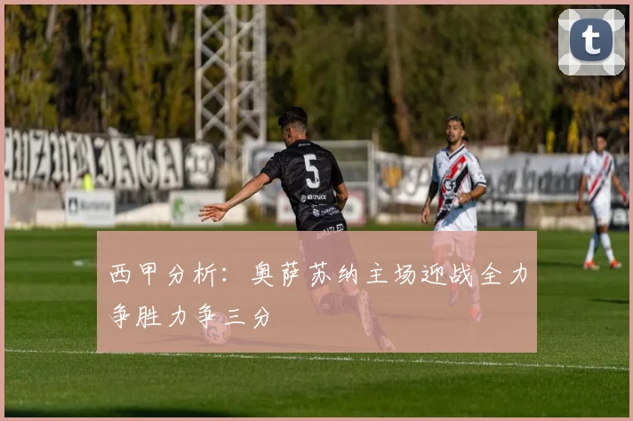西甲分析：奥萨苏纳主场迎战全力争胜力争三分