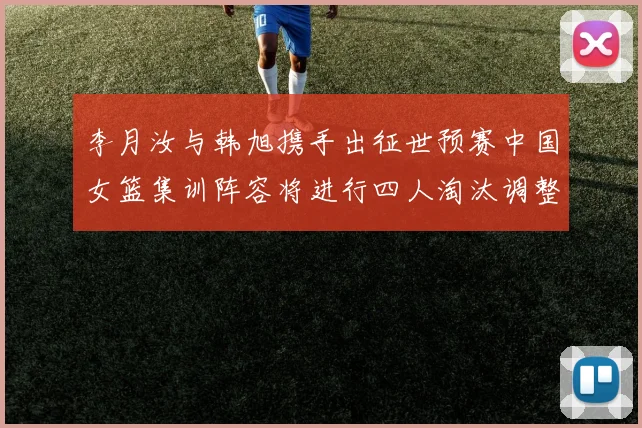 李月汝与韩旭携手出征世预赛中国女篮集训阵容将进行四人淘汰调整
