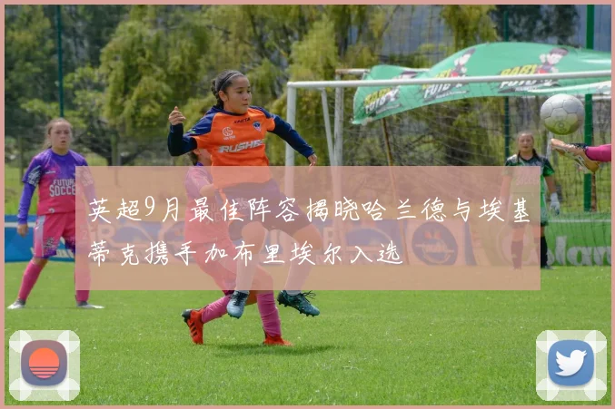 英超9月最佳阵容揭晓哈兰德与埃基蒂克携手加布里埃尔入选