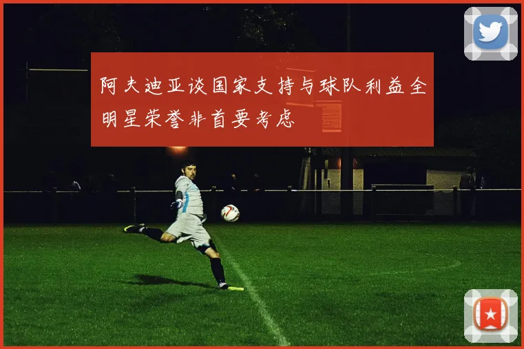 阿夫迪亚谈国家支持与球队利益全明星荣誉非首要考虑