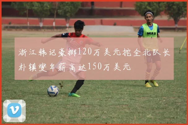 浙江韩记豪掷120万美元挖全北队长朴镇燮年薪高达150万美元