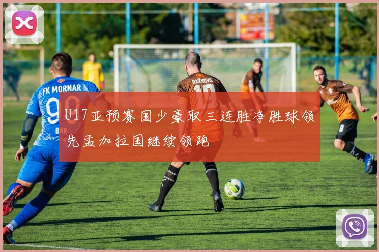 U17亚预赛国少豪取三连胜净胜球领先孟加拉国继续领跑