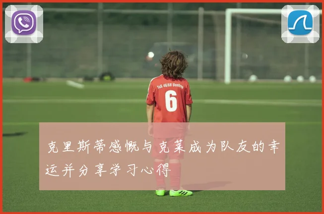 克里斯蒂感慨与克莱成为队友的幸运并分享学习心得