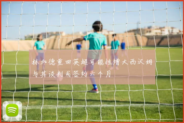 林加德重回英超可能性增大西汉姆与其谈判或签约六个月