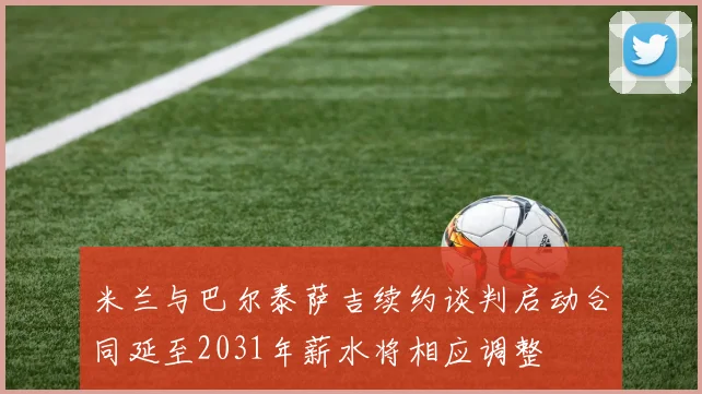米兰与巴尔泰萨吉续约谈判启动合同延至2031年薪水将相应调整