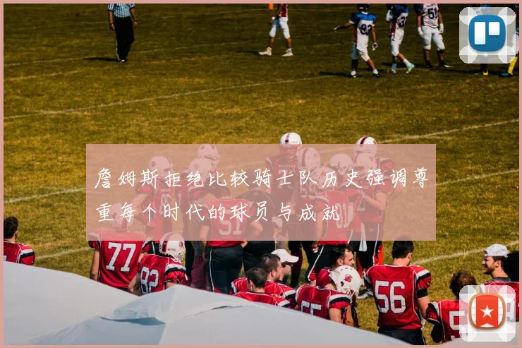 詹姆斯拒绝比较骑士队历史强调尊重每个时代的球员与成就