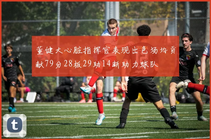 董健大心脏指挥官表现出色场均贡献79分28板29助14断助力球队