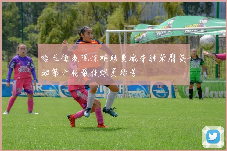哈兰德表现惊艳助曼城夺胜荣膺英超第六轮最佳球员称号