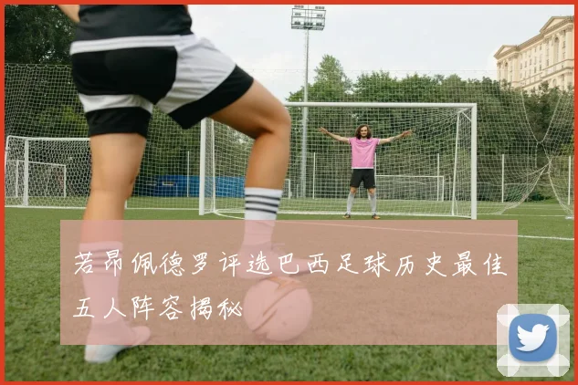 若昂佩德罗评选巴西足球历史最佳五人阵容揭秘