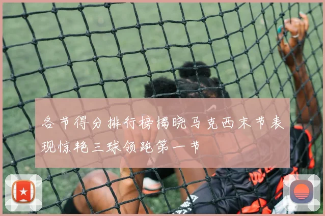 各节得分排行榜揭晓马克西末节表现惊艳三球领跑第一节