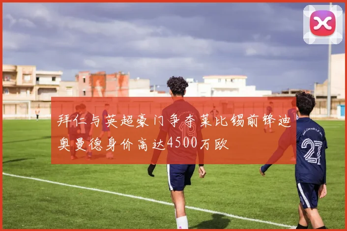 拜仁与英超豪门争夺莱比锡前锋迪奥曼德身价高达4500万欧