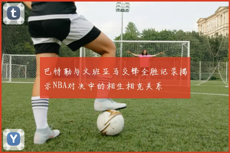 巴特勒与文班亚马交锋全胜记录揭示NBA对决中的相生相克关系