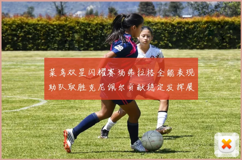 菜鸟双星闪耀赛场弗拉格全能表现助队取胜克尼佩尔贡献稳定发挥展现潜力