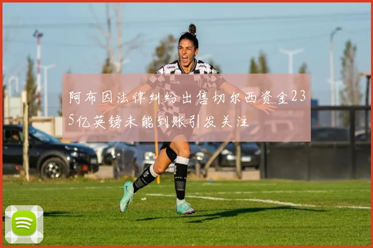 阿布因法律纠纷出售切尔西资金235亿英镑未能到账引发关注
