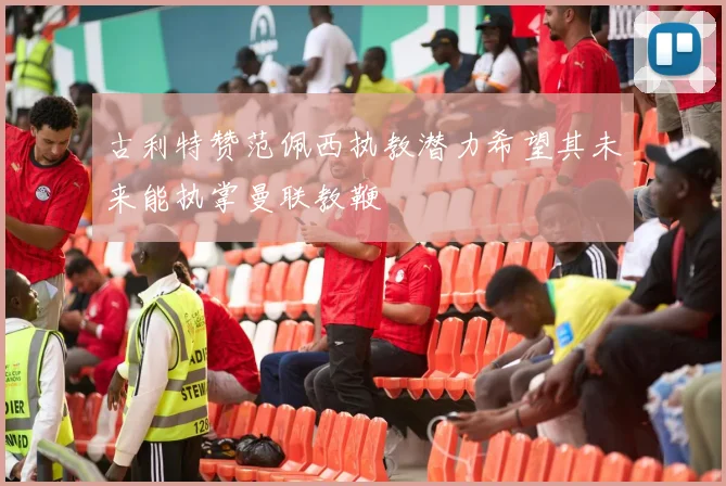 古利特赞范佩西执教潜力希望其未来能执掌曼联教鞭