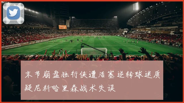 末节崩盘独行侠遭活塞逆转球迷质疑尼科哈里森战术失误