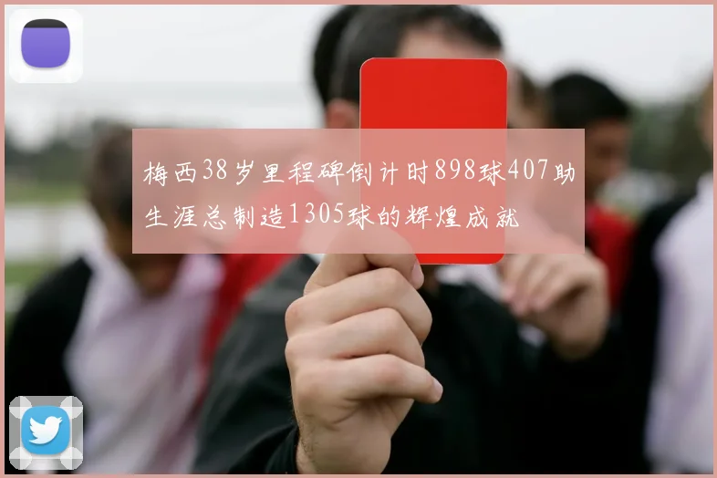 梅西38岁里程碑倒计时898球407助生涯总制造1305球的辉煌成就